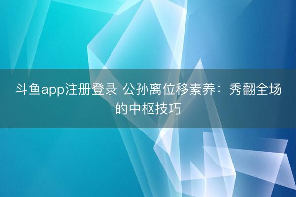 斗鱼app注册登录 公孙离位移素养：秀翻全场的中枢技巧