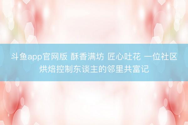 斗鱼app官网版 酥香满坊 匠心吐花 一位社区烘焙控制东谈主的邻里共富记