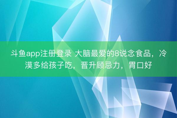 斗鱼app注册登录 大脑最爱的8说念食品，冷漠多给孩子吃，晋升顾忌力，胃口好