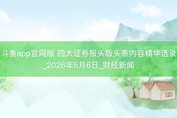 斗鱼app官网版 四大证券报头版头条内容精华选录_2026年5月6日_财经新闻