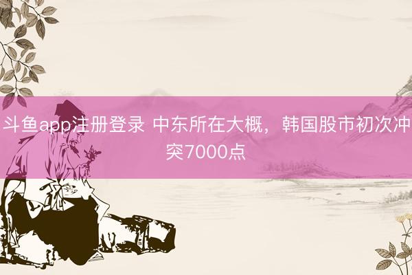 斗鱼app注册登录 中东所在大概，韩国股市初次冲突7000点