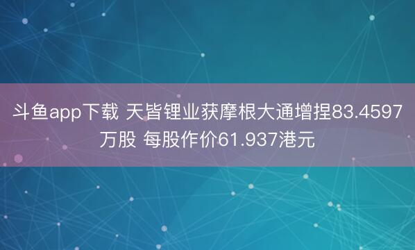 斗鱼app下载 天皆锂业获摩根大通增捏83.4597万股 每股作价61.937港元