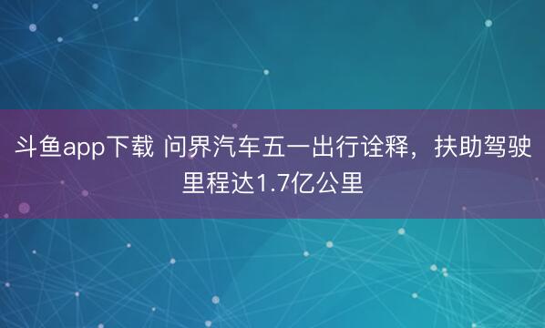 斗鱼app下载 问界汽车五一出行诠释，扶助驾驶里程达1.7亿公里