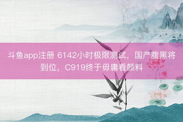 斗鱼app注册 6142小时极限测试，国产腹黑将到位，C919终于毋庸看颜料
