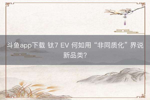 斗鱼app下载 钛7 EV 何如用 “非同质化” 界说新品类？