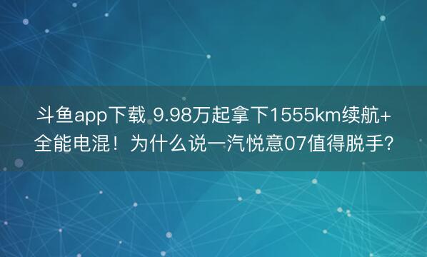斗鱼app下载 9.98万起拿下1555km续航+全能电混！为什么说一汽悦意07值得脱手？