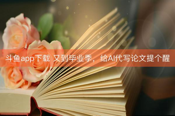 斗鱼app下载 又到毕业季，给AI代写论文提个醒