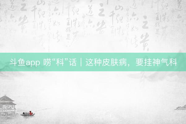 斗鱼app 唠“科”话｜这种皮肤病，要挂神气科