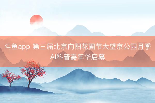 斗鱼app 第三届北京向阳花圃节大望京公园月季AI科普嘉年华启幕