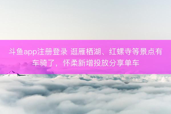 斗鱼app注册登录 逛雁栖湖、红螺寺等景点有车骑了，怀柔新增投放分享单车
