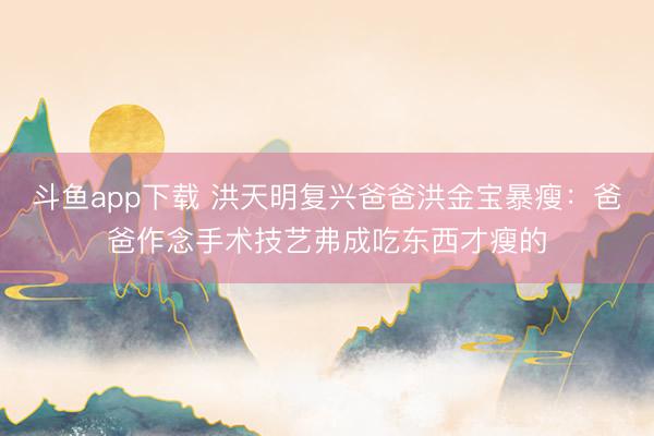 斗鱼app下载 洪天明复兴爸爸洪金宝暴瘦：爸爸作念手术技艺弗成吃东西才瘦的