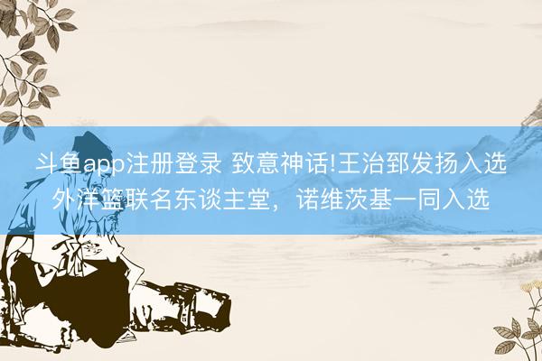 斗鱼app注册登录 致意神话!王治郅发扬入选外洋篮联名东谈主堂，诺维茨基一同入选