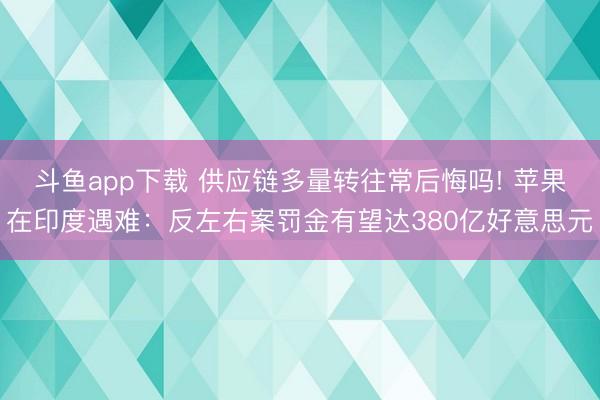 斗鱼app下载 供应链多量转往常后悔吗! 苹果在印度遇难：反左右案罚金有望达380亿好意思元