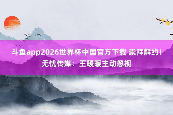 斗鱼app2026世界杯中国官方下载 崇拜解约！无忧传媒：王暖暖主动忽视