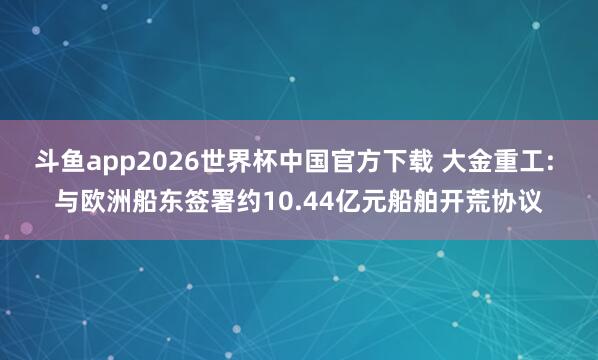 斗鱼app2026世界杯中国官方下载 大金重工: 与欧洲船东签署约10.44亿元船舶开荒协议