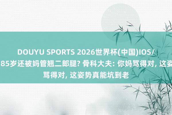 DOUYU SPORTS 2026世界杯(中国)IOS/安卓官方下载 85岁还被妈管翘二郎腿? 骨科大夫: 你妈骂得对， 这姿势真能坑到老