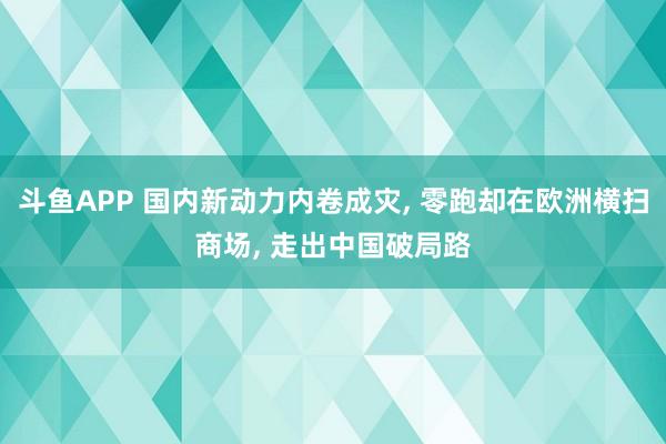 斗鱼APP 国内新动力内卷成灾， 零跑却在欧洲横扫商场， 走出中国破局路