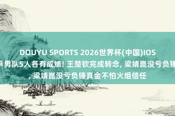 DOUYU SPORTS 2026世界杯(中国)IOS/安卓官方下载 国乒男队5人各有成绩! 王楚钦完成转念， 梁靖崑没亏负锤真金不怕火组信任