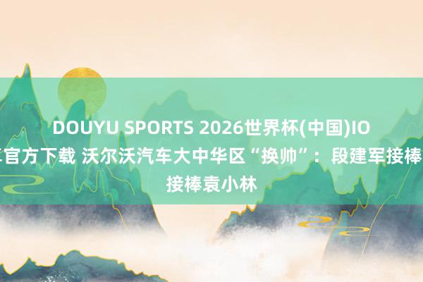 DOUYU SPORTS 2026世界杯(中国)IOS/安卓官方下载 沃尔沃汽车大中华区“换帅”:段建军接棒袁小林