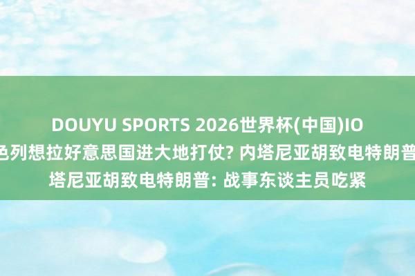 DOUYU SPORTS 2026世界杯(中国)IOS/安卓官方下载 以色列想拉好意思国进大地打仗? 内塔尼亚胡致电特朗普: 战事东谈主员吃紧