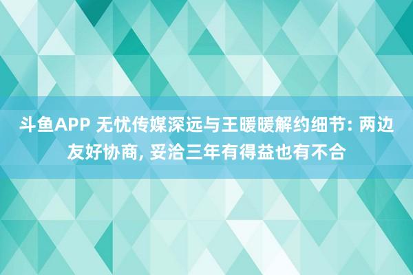 斗鱼APP 无忧传媒深远与王暖暖解约细节: 两边友好协商， 妥洽三年有得益也有不合