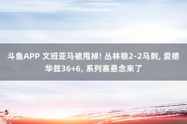 斗鱼APP 文班亚马被甩掉! 丛林狼2-2马刺， 爱德华兹36+6， 系列赛悬念来了