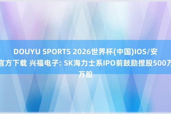 DOUYU SPORTS 2026世界杯(中国)IOS/安卓官方下载 兴福电子: SK海力士系IPO前鼓励捏股500万股