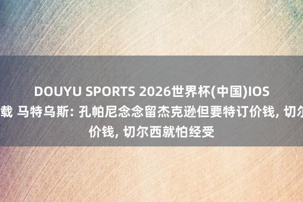 DOUYU SPORTS 2026世界杯(中国)IOS/安卓官方下载 马特乌斯: 孔帕尼念念留杰克逊但要特订价钱， 切尔西就怕经受
