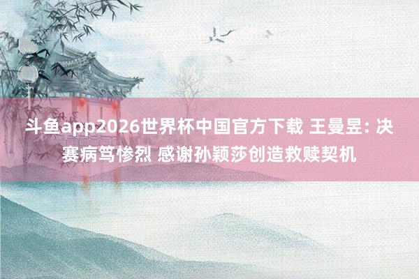 斗鱼app2026世界杯中国官方下载 王曼昱: 决赛病笃惨烈 感谢孙颖莎创造救赎契机