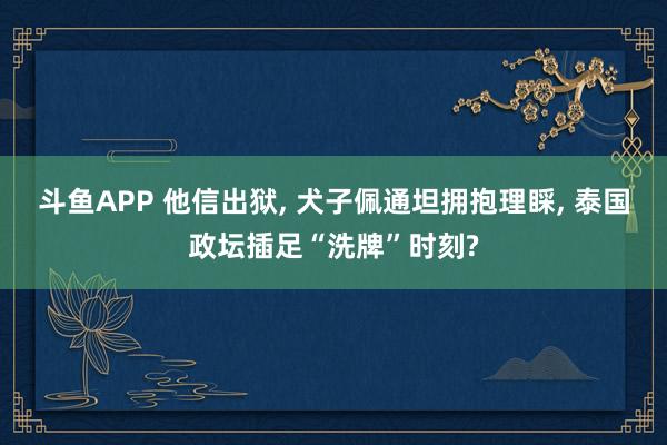 斗鱼APP 他信出狱， 犬子佩通坦拥抱理睬， 泰国政坛插足“洗牌”时刻?