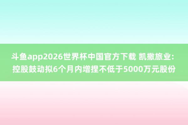 斗鱼app2026世界杯中国官方下载 凯撒旅业: 控股鼓动拟6个月内增捏不低于5000万元股份