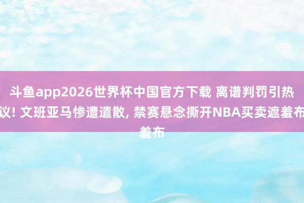 斗鱼app2026世界杯中国官方下载 离谱判罚引热议! 文班亚马惨遭遣散， 禁赛悬念撕开NBA买卖遮羞布