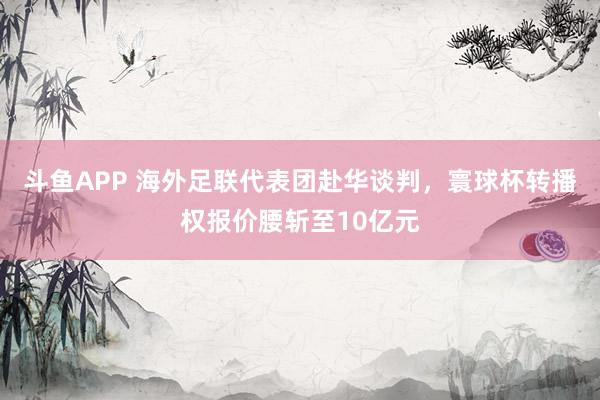 斗鱼APP 海外足联代表团赴华谈判，寰球杯转播权报价腰斩至10亿元