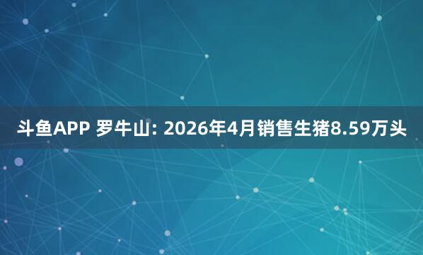 斗鱼APP 罗牛山: 2026年4月销售生猪8.59万头