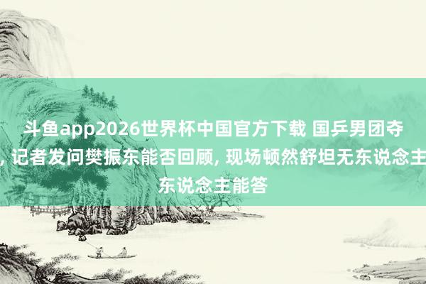 斗鱼app2026世界杯中国官方下载 国乒男团夺冠后， 记者发问樊振东能否回顾， 现场顿然舒坦无东说念主能答