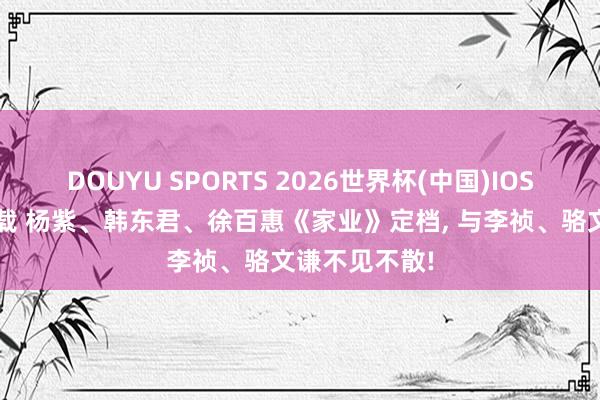 DOUYU SPORTS 2026世界杯(中国)IOS/安卓官方下载 杨紫、韩东君、徐百惠《家业》定档， 与李祯、骆文谦不见不散!