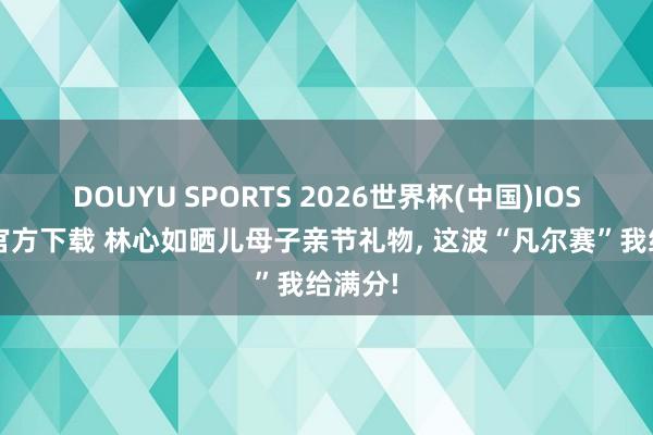 DOUYU SPORTS 2026世界杯(中国)IOS/安卓官方下载 林心如晒儿母子亲节礼物， 这波“凡尔赛”我给满分!