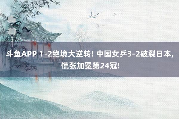 斗鱼APP 1-2绝境大逆转! 中国女乒3-2破裂日本， 慌张加冕第24冠!