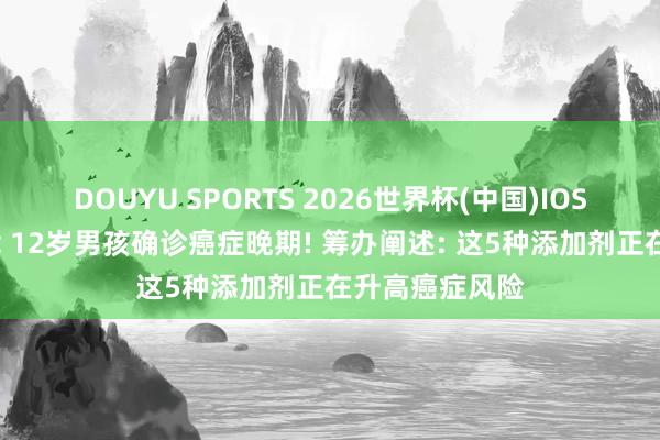 DOUYU SPORTS 2026世界杯(中国)IOS/安卓官方下载 12岁男孩确诊癌症晚期! 筹办阐述: 这5种添加剂正在升高癌症风险