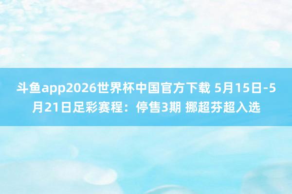 斗鱼app2026世界杯中国官方下载 5月15日-5月21日足彩赛程：停售3期 挪超芬超入选