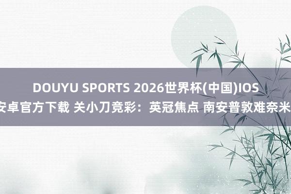 DOUYU SPORTS 2026世界杯(中国)IOS/安卓官方下载 关小刀竞彩：英冠焦点 南安普敦难奈米堡
