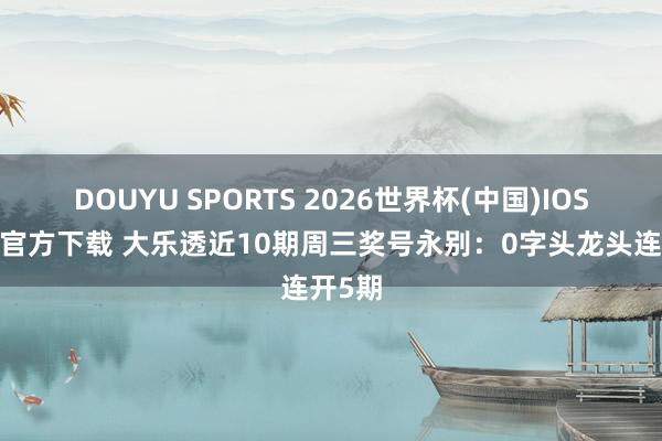 DOUYU SPORTS 2026世界杯(中国)IOS/安卓官方下载 大乐透近10期周三奖号永别：0字头龙头连开5期