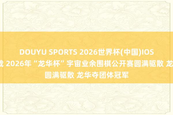 DOUYU SPORTS 2026世界杯(中国)IOS/安卓官方下载 2026年“龙华杯”宇宙业余围棋公开赛圆满驱散 龙华夺团体冠军