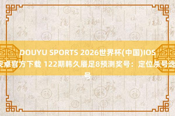 DOUYU SPORTS 2026世界杯(中国)IOS/安卓官方下载 122期韩久餍足8预测奖号：定位杀号选号