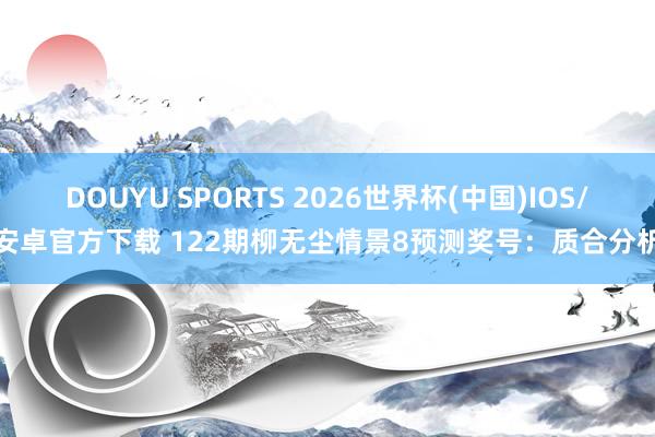 DOUYU SPORTS 2026世界杯(中国)IOS/安卓官方下载 122期柳无尘情景8预测奖号：质合分析