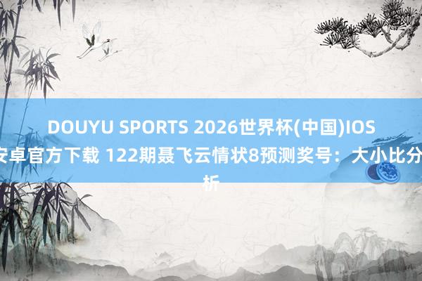DOUYU SPORTS 2026世界杯(中国)IOS/安卓官方下载 122期聂飞云情状8预测奖号：大小比分析
