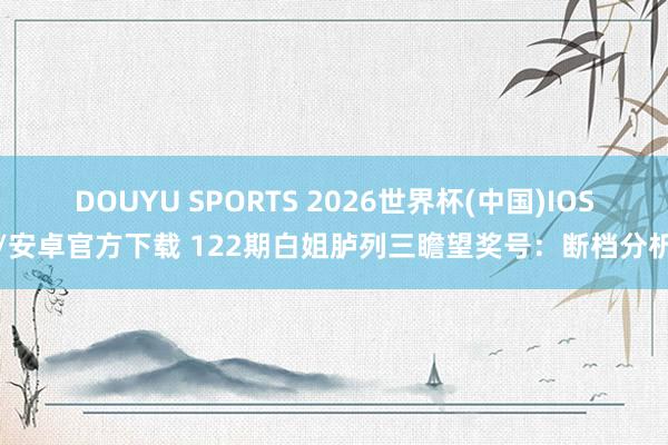 DOUYU SPORTS 2026世界杯(中国)IOS/安卓官方下载 122期白姐胪列三瞻望奖号：断档分析
