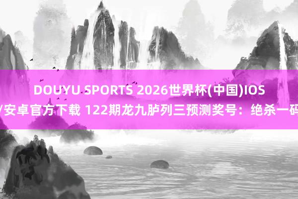 DOUYU SPORTS 2026世界杯(中国)IOS/安卓官方下载 122期龙九胪列三预测奖号：绝杀一码