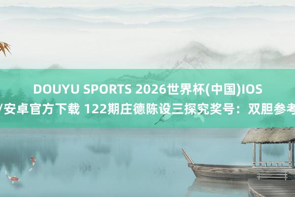 DOUYU SPORTS 2026世界杯(中国)IOS/安卓官方下载 122期庄德陈设三探究奖号:双胆参考