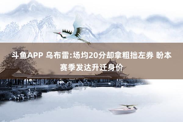 斗鱼APP 乌布雷:场均20分却拿粗拙左券 盼本赛季发达升迁身价